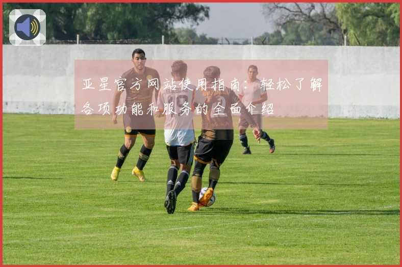 亚星官方网站使用指南：轻松了解各项功能和服务的全面介绍