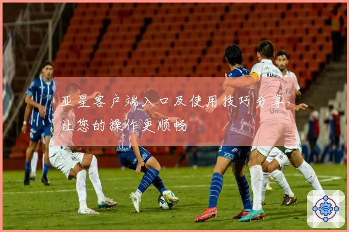 亚星客户端入口及使用技巧分享，让您的操作更顺畅