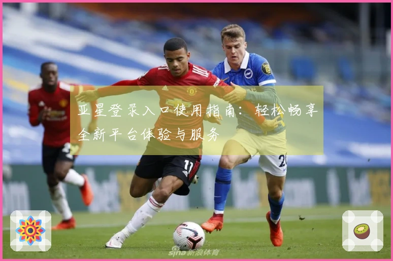 亚星登录入口使用指南：轻松畅享全新平台体验与服务