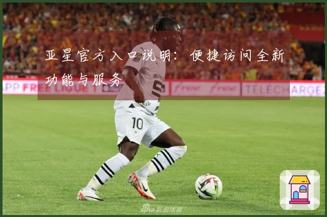 亚星官方入口说明：便捷访问全新功能与服务