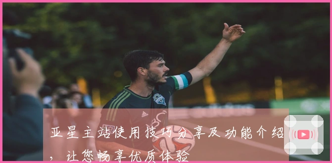 亚星主站使用技巧分享及功能介绍，让您畅享优质体验