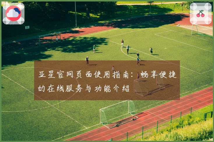 亚星官网页面使用指南：畅享便捷的在线服务与功能介绍